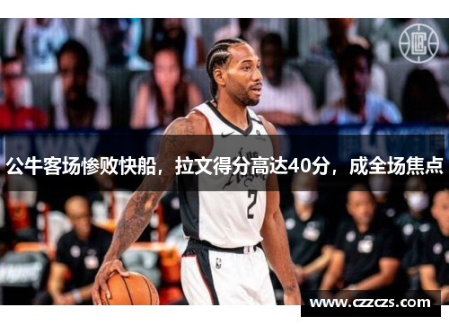 公牛客场惨败快船，拉文得分高达40分，成全场焦点
